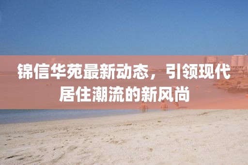 锦信华苑最新动态，引领现代居住潮流的新风尚