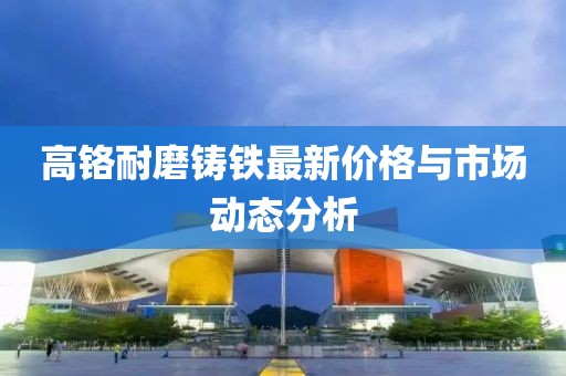 高铬耐磨铸铁最新价格与市场动态分析