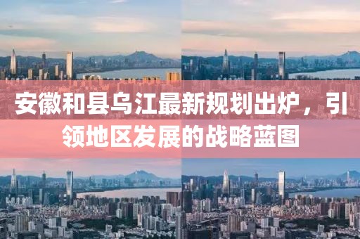 安徽和县乌江最新规划出炉，引领地区发展的战略蓝图
