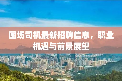 围场司机最新招聘信息，职业机遇与前景展望