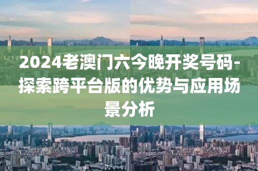 2024老澳门六今晚开奖号码-探索跨平台版的优势与应用场景分析