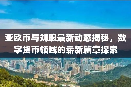 亚欧币与刘琅最新动态揭秘，数字货币领域的崭新篇章探索