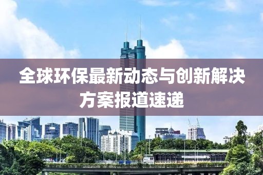 全球环保最新动态与创新解决方案报道速递