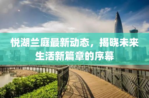 悦湖兰庭最新动态，揭晓未来生活新篇章的序幕