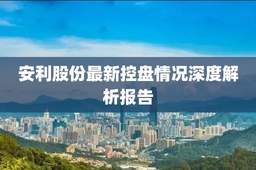 安利股份最新控盘情况深度解析报告
