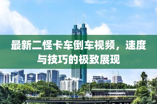 最新二怪卡车倒车视频，速度与技巧的极致展现