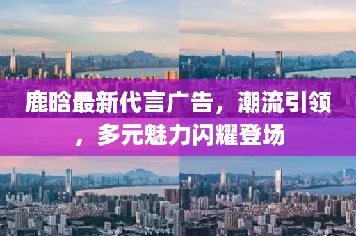 鹿晗最新代言广告，潮流引领，多元魅力闪耀登场