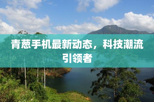 青葱手机最新动态，科技潮流引领者