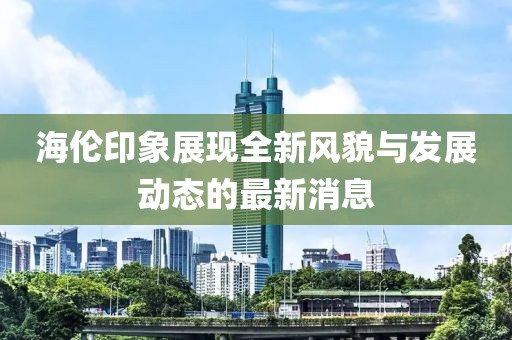 海伦印象展现全新风貌与发展动态的最新消息