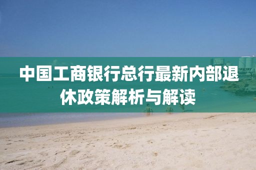中国工商银行总行最新内部退休政策解析与解读