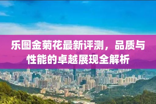 乐图金菊花最新评测，品质与性能的卓越展现全解析
