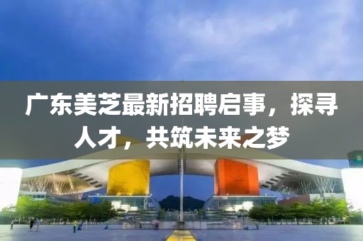 广东美芝最新招聘启事，探寻人才，共筑未来之梦
