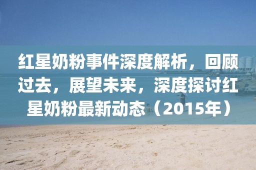 红星奶粉事件深度解析，回顾过去，展望未来，深度探讨红星奶粉最新动态（2015年）