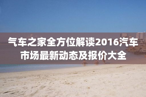 气车之家全方位解读2016汽车市场最新动态及报价大全