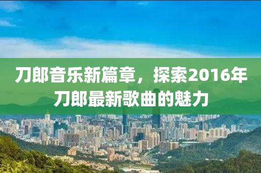 刀郎音乐新篇章，探索2016年刀郎最新歌曲的魅力