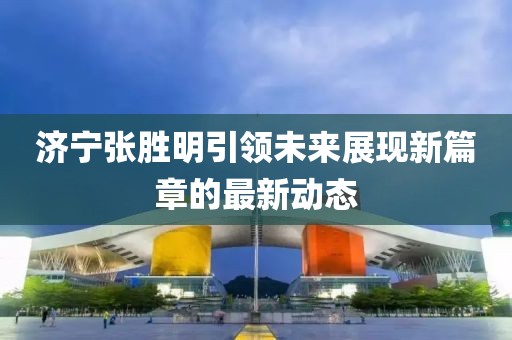 济宁张胜明引领未来展现新篇章的最新动态