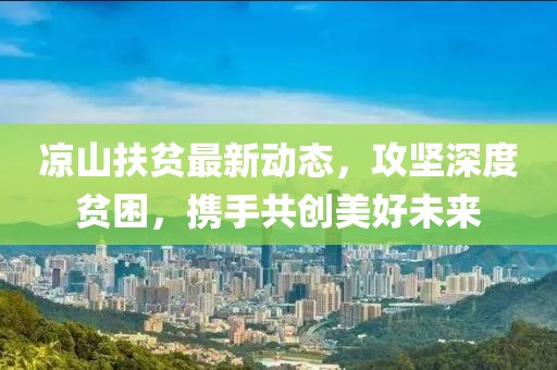 凉山扶贫最新动态，攻坚深度贫困，携手共创美好未来