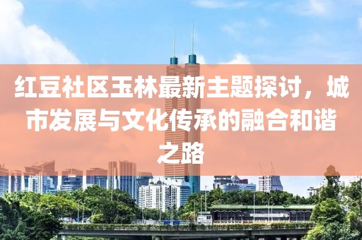 红豆社区玉林最新主题探讨，城市发展与文化传承的融合和谐之路