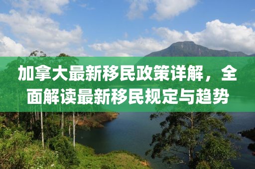 加拿大最新移民政策详解，全面解读最新移民规定与趋势