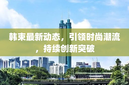韩束最新动态，引领时尚潮流，持续创新突破