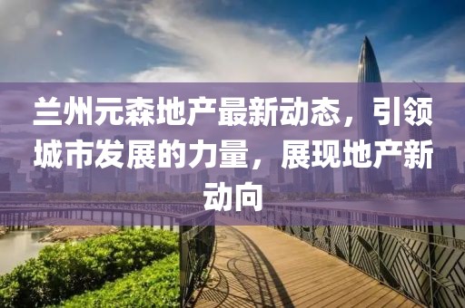兰州元森地产最新动态，引领城市发展的力量，展现地产新动向