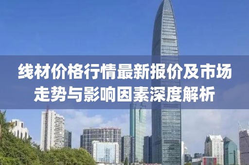 线材价格行情最新报价及市场走势与影响因素深度解析