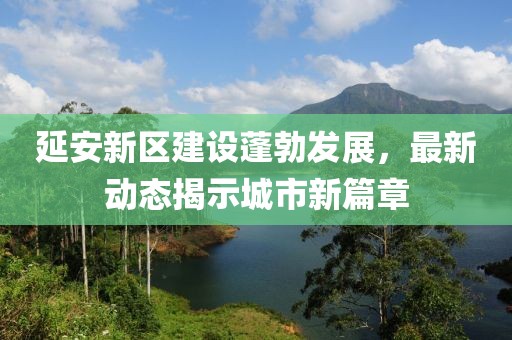 延安新区建设蓬勃发展，最新动态揭示城市新篇章
