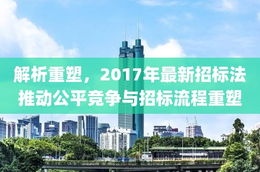 解析重塑，2017年最新招标法推动公平竞争与招标流程重塑