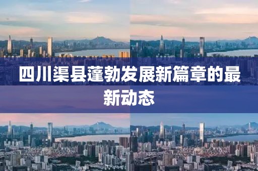 四川渠县蓬勃发展新篇章的最新动态