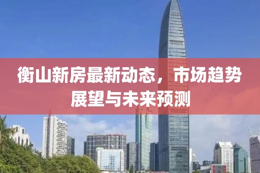 衡山新房最新动态，市场趋势展望与未来预测