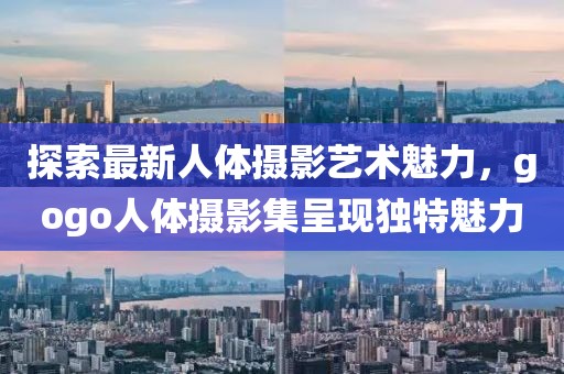 探索最新人体摄影艺术魅力，gogo人体摄影集呈现独特魅力
