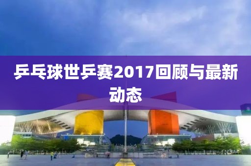 乒乓球世乒赛2017回顾与最新动态