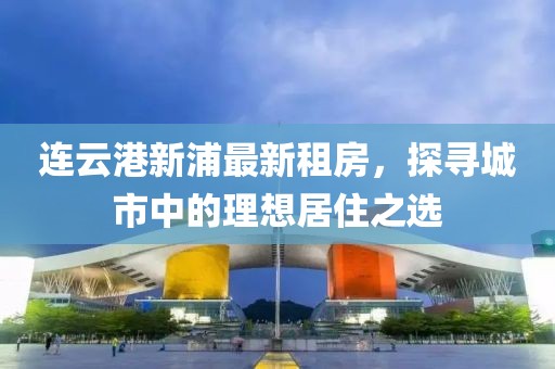 连云港新浦最新租房，探寻城市中的理想居住之选