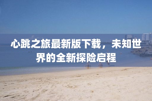心跳之旅最新版下载，未知世界的全新探险启程