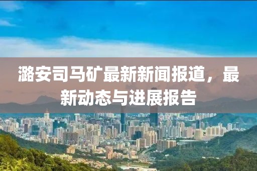 潞安司马矿最新新闻报道，最新动态与进展报告
