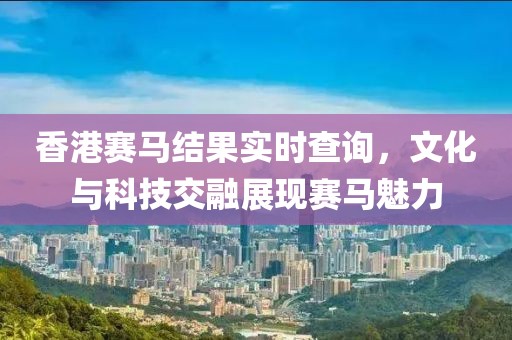 香港赛马结果实时查询，文化与科技交融展现赛马魅力