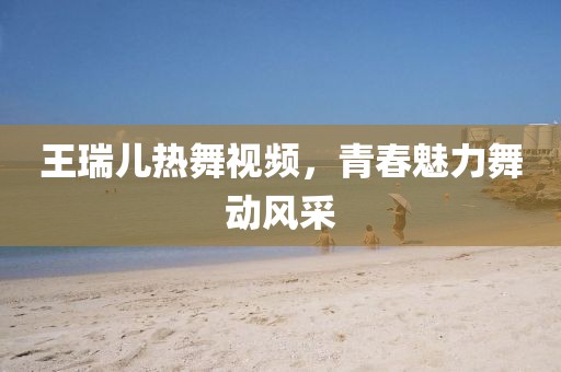 王瑞儿热舞视频，青春魅力舞动风采