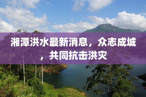 湘潭洪水最新消息，众志成城，共同抗击洪灾