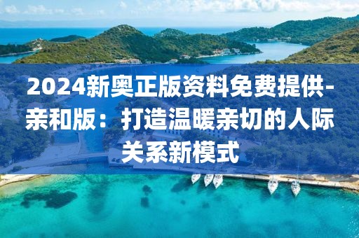 2024新奥正版资料免费提供-亲和版：打造温暖亲切的人际关系新模式
