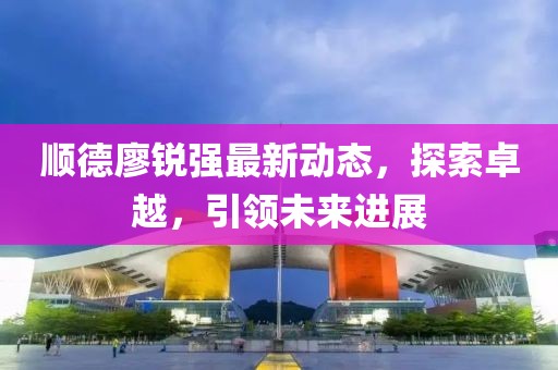 顺德廖锐强最新动态，探索卓越，引领未来进展