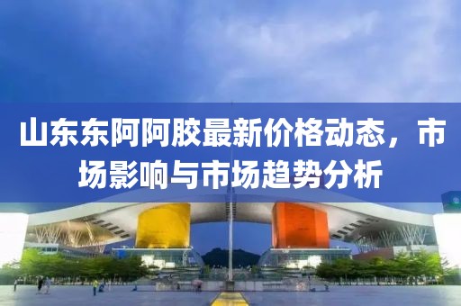 山东东阿阿胶最新价格动态，市场影响与市场趋势分析