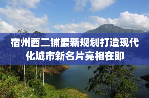 宿州西二铺最新规划打造现代化城市新名片亮相在即