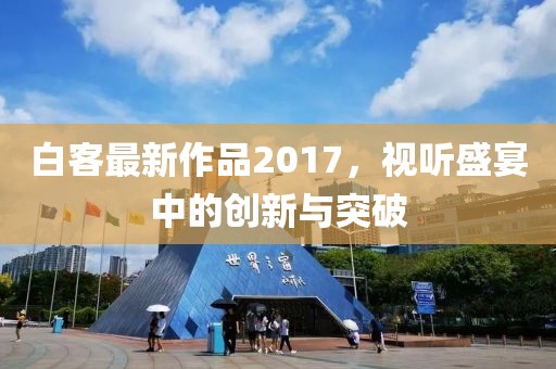 白客最新作品2017，视听盛宴中的创新与突破