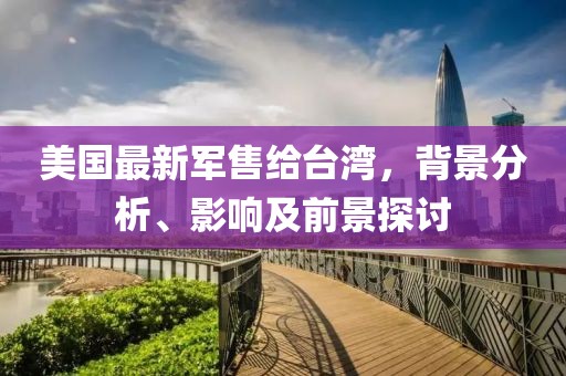 美国最新军售给台湾，背景分析、影响及前景探讨
