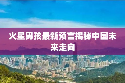 火星男孩最新预言揭秘中国未来走向