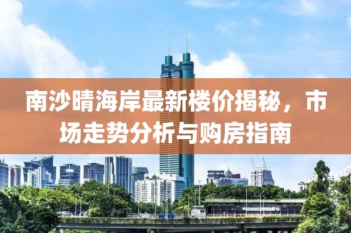 南沙晴海岸最新楼价揭秘，市场走势分析与购房指南
