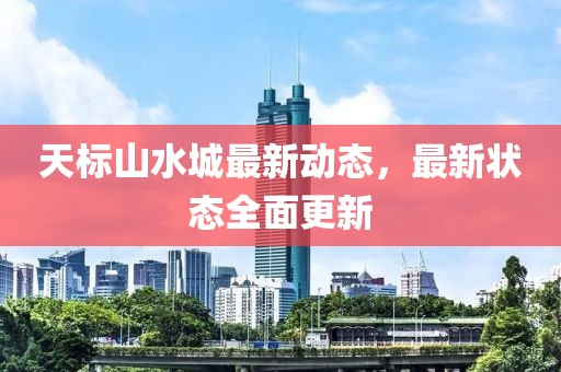 天标山水城最新动态，最新状态全面更新