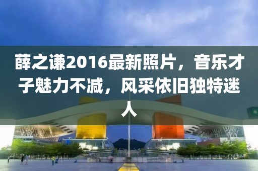 薛之谦2016最新照片，音乐才子魅力不减，风采依旧独特迷人