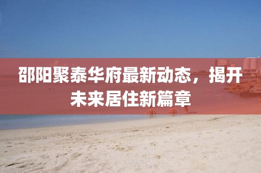 邵阳聚泰华府最新动态，揭开未来居住新篇章