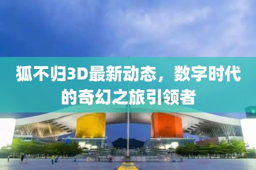 狐不归3D最新动态，数字时代的奇幻之旅引领者